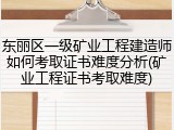 东丽区一级矿业工程建造师如何考取证书难度分析(矿业工程证书考取难度)