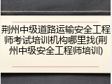 荆州中级道路运输安全工程师考试培训机构哪里找(荆州中级安全工程师培训)