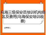 乌海三级保安员培训机构排名及费用(乌海保安培训收费)
