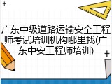 广东中级道路运输安全工程师考试培训机构哪里找(广东中安工程师培训)