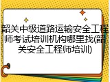 韶关中级道路运输安全工程师考试培训机构哪里找(韶关安全工程师培训)
