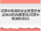 河源中级消防安全管理员考试培训机构哪里找(河源中级消防培训)