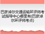 巴彦淖尔交通运输环评师考试指导中心哪里有(巴彦淖尔环评师考点)