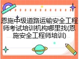 恩施中级道路运输安全工程师考试培训机构哪里找(恩施安全工程师培训)