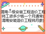 渭南一级安装工程造价工程师工资多少钱一个月通常(渭南安装造价工程师月薪)