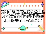 襄阳中级道路运输安全工程师考试培训机构哪里找(襄阳中级安全工程师培训)