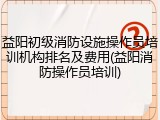 益阳初级消防设施操作员培训机构排名及费用(益阳消防操作员培训)
