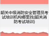 韶关中级消防安全管理员考试培训机构哪里找(韶关消防考试培训)