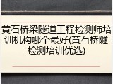 黄石桥梁隧道工程检测师培训机构哪个最好(黄石桥隧检测培训优选)