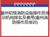 惠州初级消防设施操作员培训机构排名及费用(惠州消防操作员培训)