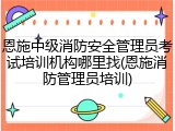 恩施中级消防安全管理员考试培训机构哪里找(恩施消防管理员培训)