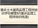 重庆土木建筑监理工程师培训学校哪里好(重庆监理工程师培训优选)