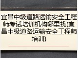 宜昌中级道路运输安全工程师考试培训机构哪里找(宜昌中级道路运输安全工程师培训)