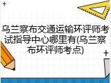 乌兰察布交通运输环评师考试指导中心哪里有(乌兰察布环评师考点)