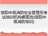信阳中级消防安全管理员考试培训机构哪里找(信阳中级消防培训)