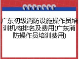 广东初级消防设施操作员培训机构排名及费用(广东消防操作员培训费用)