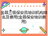 金昌三级保安员培训机构排名及费用(金昌保安培训费用)