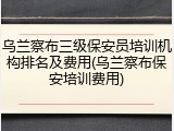 乌兰察布三级保安员培训机构排名及费用(乌兰察布保安培训费用)