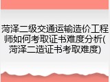 菏泽二级交通运输造价工程师如何考取证书难度分析(菏泽二造证书考取难度)