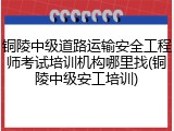 铜陵中级道路运输安全工程师考试培训机构哪里找(铜陵中级安工培训)