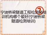 宁波桥梁隧道工程检测师培训机构哪个最好(宁波桥梁隧道检测培训)