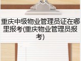 重庆中级物业管理员证在哪里报考(重庆物业管理员报考)