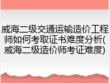 威海二级交通运输造价工程师如何考取证书难度分析(威海二级造价师考证难度)