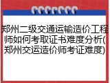 郑州二级交通运输造价工程师如何考取证书难度分析(郑州交运造价师考证难度)