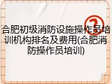 合肥初级消防设施操作员培训机构排名及费用(合肥消防操作员培训)