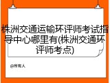 株洲交通运输环评师考试指导中心哪里有(株洲交通环评师考点)