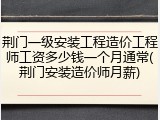 荆门一级安装工程造价工程师工资多少钱一个月通常(荆门安装造价师月薪)