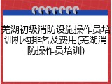 芜湖初级消防设施操作员培训机构排名及费用(芜湖消防操作员培训)