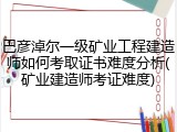 巴彦淖尔一级矿业工程建造师如何考取证书难度分析(矿业建造师考证难度)