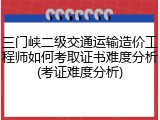 三门峡二级交通运输造价工程师如何考取证书难度分析(考证难度分析)