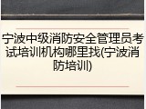 宁波中级消防安全管理员考试培训机构哪里找(宁波消防培训)
