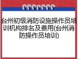 台州初级消防设施操作员培训机构排名及费用(台州消防操作员培训)
