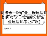 阿拉善一级矿业工程建造师如何考取证书难度分析(矿业建造师考证难度)