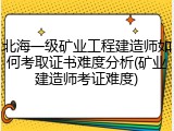 北海一级矿业工程建造师如何考取证书难度分析(矿业建造师考证难度)