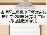 崇明区二级机电工程建造师培训学校哪里好(崇明二级机电建造师培训)