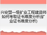 兴安盟一级矿业工程建造师如何考取证书难度分析(矿业证书难度分析)
