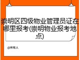崇明区四级物业管理员证在哪里报考(崇明物业报考地点)