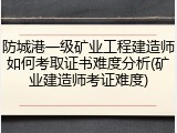 防城港一级矿业工程建造师如何考取证书难度分析(矿业建造师考证难度)
