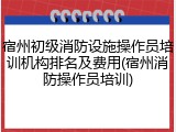 宿州初级消防设施操作员培训机构排名及费用(宿州消防操作员培训)