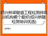 绍兴桥梁隧道工程检测师培训机构哪个最好(绍兴桥隧检测培训优选)