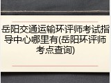岳阳交通运输环评师考试指导中心哪里有(岳阳环评师考点查询)