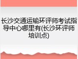 长沙交通运输环评师考试指导中心哪里有(长沙环评师培训点)
