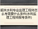 韶关水利专业监理工程师怎么考需要什么条件(水利监理工程师报考条件)