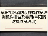 阜阳初级消防设施操作员培训机构排名及费用(阜阳消防操作员培训)