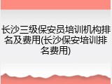 长沙三级保安员培训机构排名及费用(长沙保安培训排名费用)