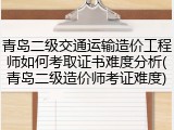 青岛二级交通运输造价工程师如何考取证书难度分析(青岛二级造价师考证难度)